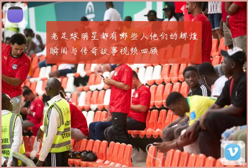 老足球明星都有哪些人他们的辉煌瞬间与传奇故事视频回顾
