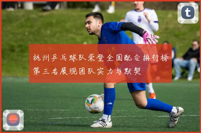 杭州乒乓球队荣登全国配合排行榜第三名展现团队实力与默契