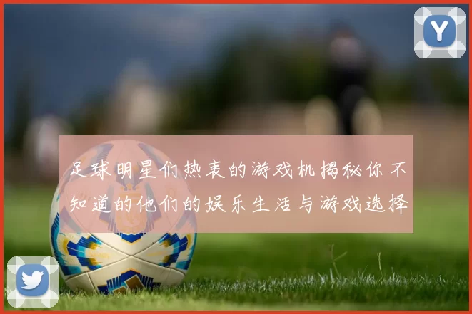 足球明星们热衷的游戏机揭秘你不知道的他们的娱乐生活与游戏选择