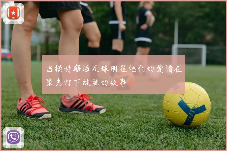 当模特邂逅足球明星他们的爱情在聚光灯下绽放的故事
