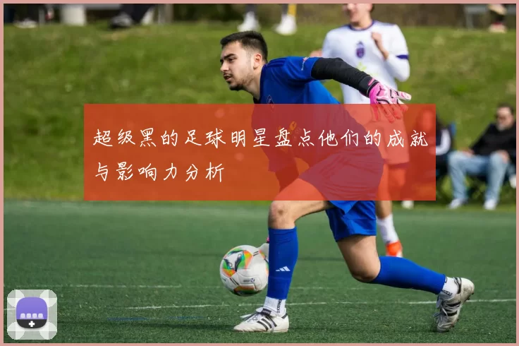 超级黑的足球明星盘点他们的成就与影响力分析