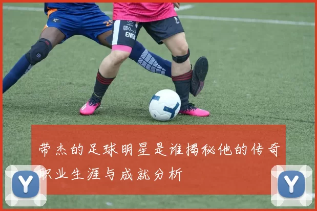 带杰的足球明星是谁揭秘他的传奇职业生涯与成就分析