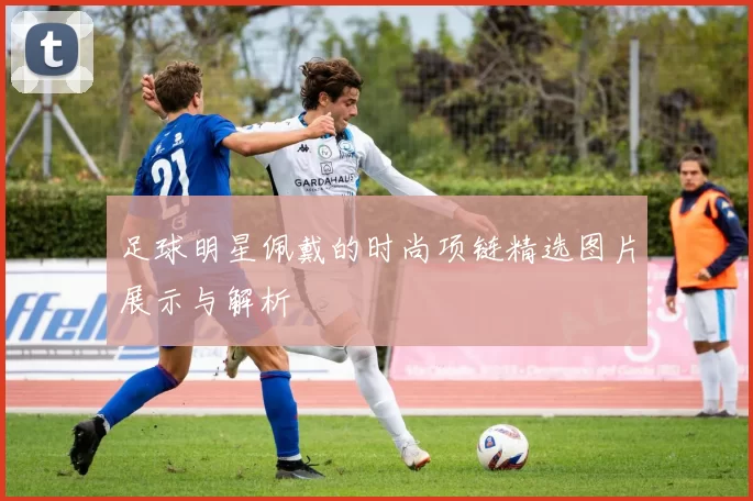 足球明星佩戴的时尚项链精选图片展示与解析