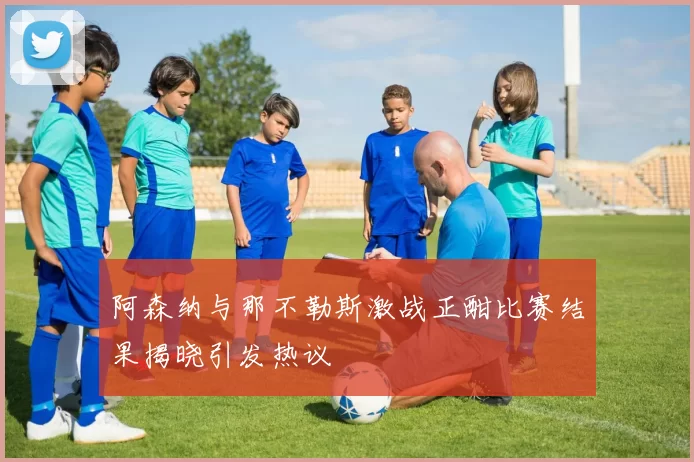 阿森纳与那不勒斯激战正酣比赛结果揭晓引发热议