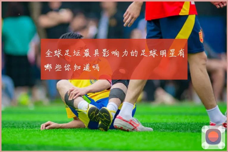 全球足坛最具影响力的足球明星有哪些你知道吗