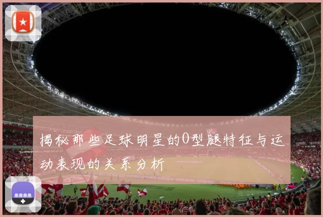 揭秘那些足球明星的O型腿特征与运动表现的关系分析