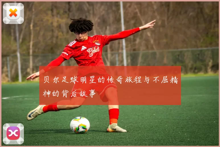 贝尔足球明星的传奇旅程与不屈精神的背后故事