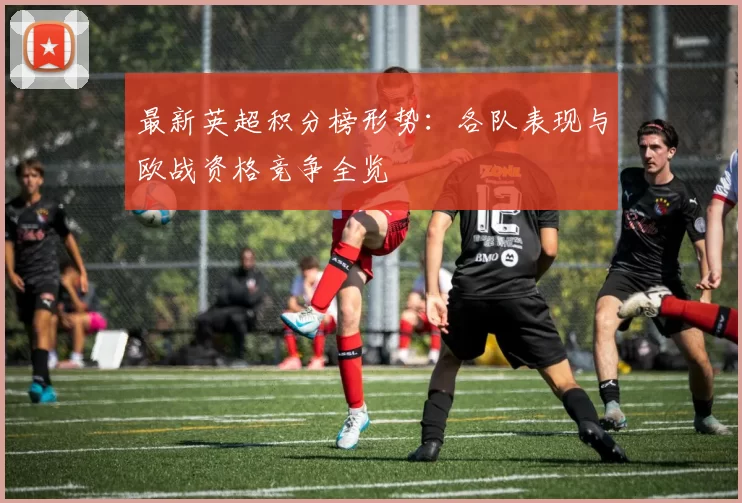 最新英超积分榜形势：各队表现与欧战资格竞争全览