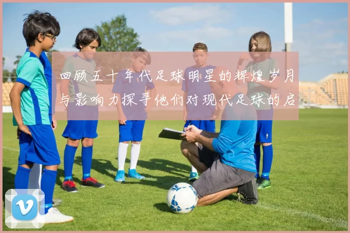 回顾五十年代足球明星的辉煌岁月与影响力探寻他们对现代足球的启示