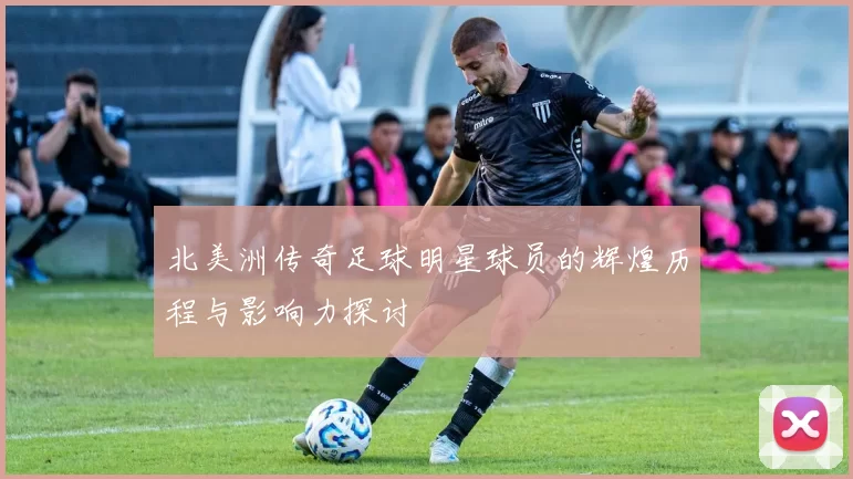 北美洲传奇足球明星球员的辉煌历程与影响力探讨