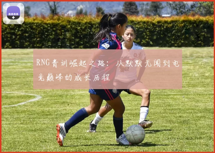 RNG青训崛起之路：从默默无闻到电竞巅峰的成长历程