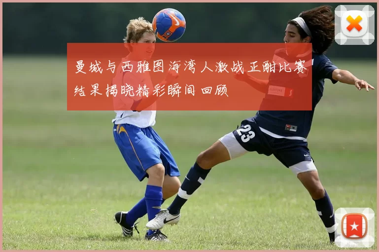 曼城与西雅图海湾人激战正酣比赛结果揭晓精彩瞬间回顾