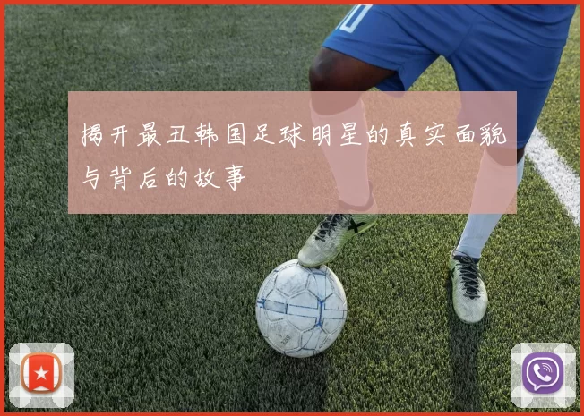 揭开最丑韩国足球明星的真实面貌与背后的故事
