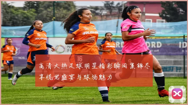 高清大热足球明星精彩瞬间集锦尽享视觉盛宴与球场魅力
