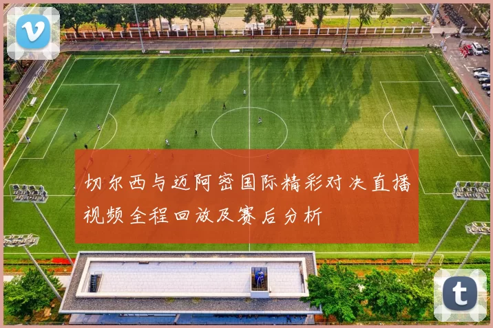 切尔西与迈阿密国际精彩对决直播视频全程回放及赛后分析