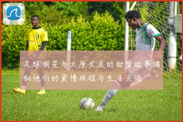 足球明星与太原女友的甜蜜故事揭秘他们的爱情旅程与生活点滴