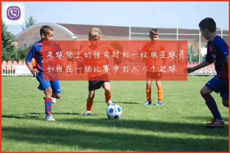 足球场上的传奇时刻一位明星球员如何在一场比赛中打入六个进球