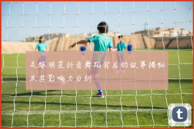 足球明星抖音舞蹈背后的故事揭秘及其影响力分析