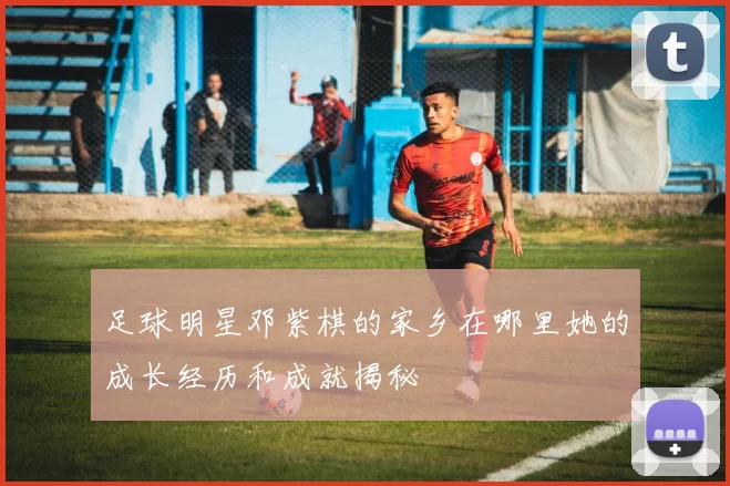 足球明星邓紫棋的家乡在哪里她的成长经历和成就揭秘