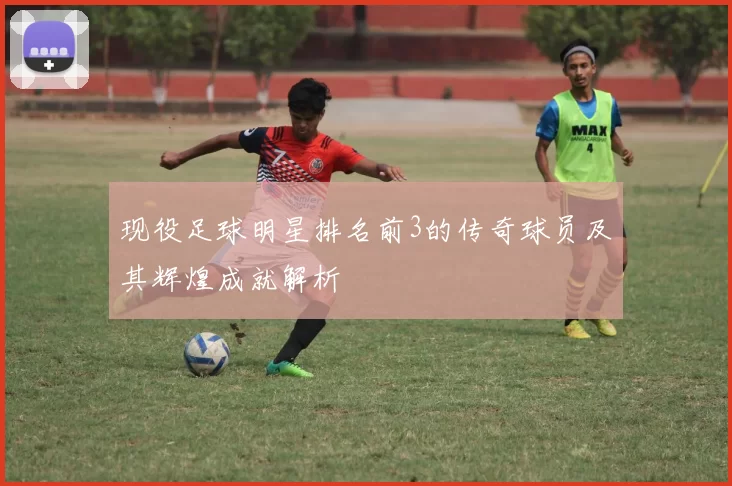 现役足球明星排名前3的传奇球员及其辉煌成就解析