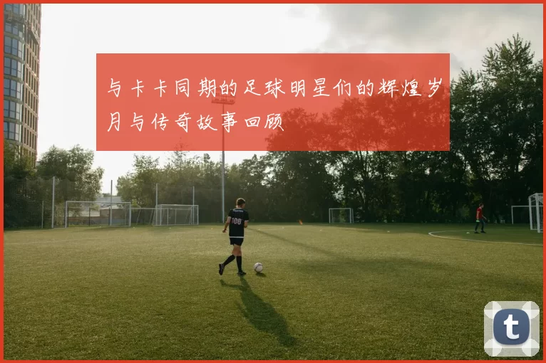与卡卡同期的足球明星们的辉煌岁月与传奇故事回顾