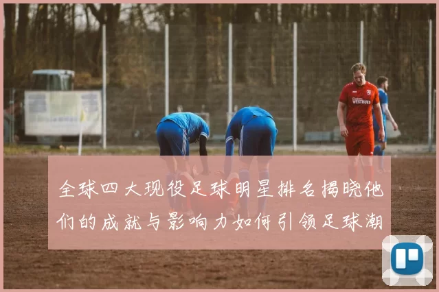 全球四大现役足球明星排名揭晓他们的成就与影响力如何引领足球潮流