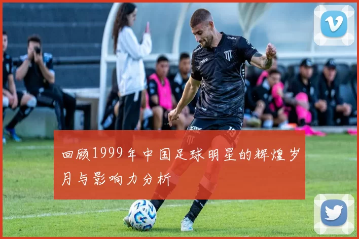 回顾1999年中国足球明星的辉煌岁月与影响力分析