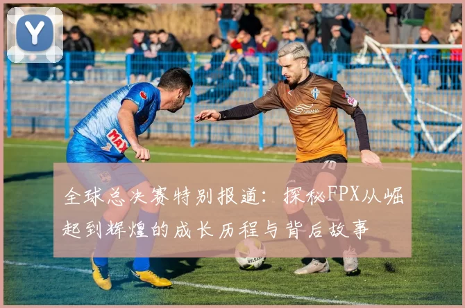 全球总决赛特别报道：探秘FPX从崛起到辉煌的成长历程与背后故事