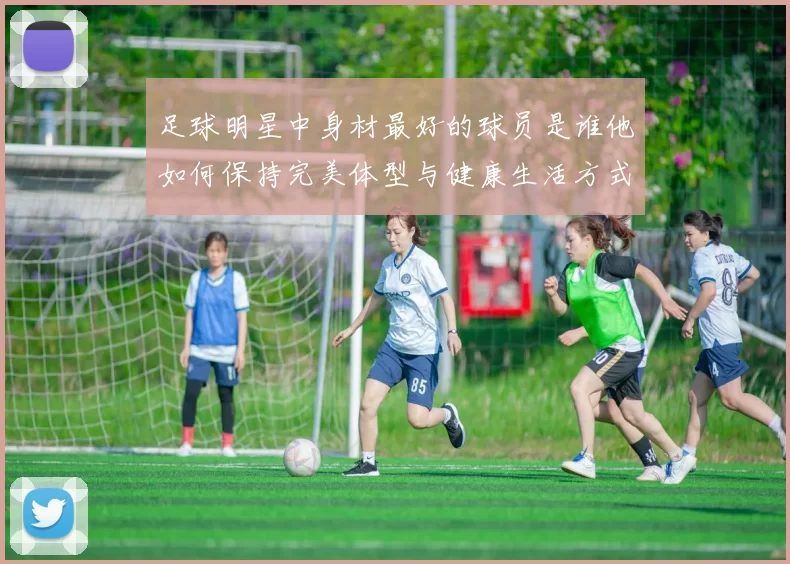 足球明星中身材最好的球员是谁他如何保持完美体型与健康生活方式