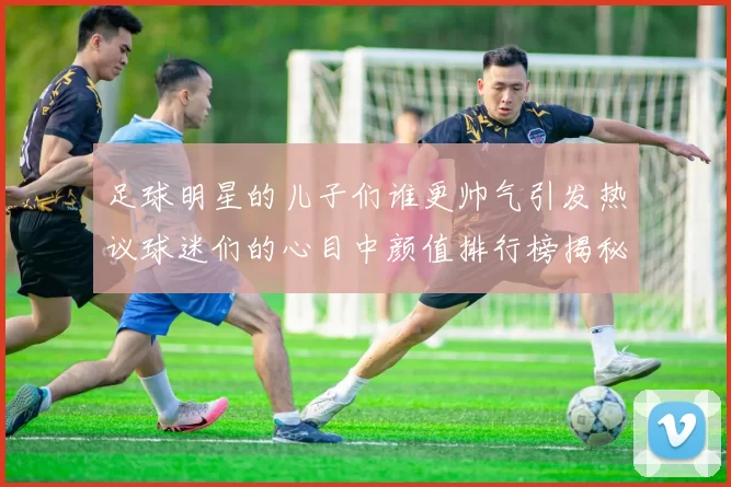 足球明星的儿子们谁更帅气引发热议球迷们的心目中颜值排行榜揭秘