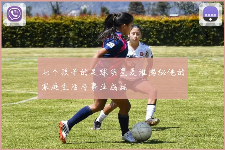 七个孩子的足球明星是谁揭秘他的家庭生活与事业成就