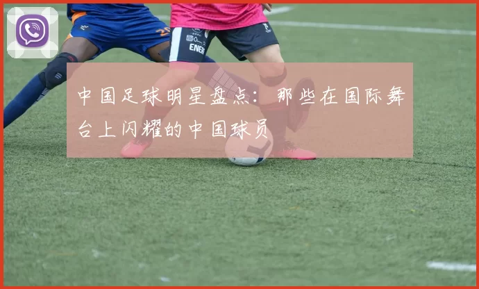 中国足球明星盘点：那些在国际舞台上闪耀的中国球员