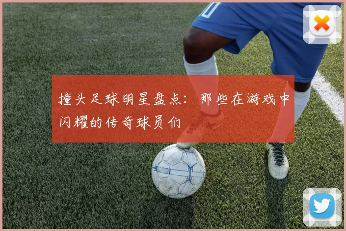 撞头足球明星盘点：那些在游戏中闪耀的传奇球员们