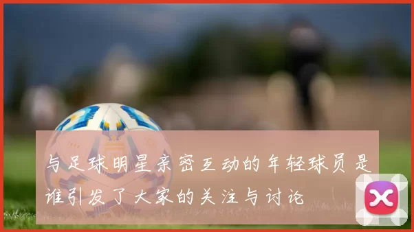 与足球明星亲密互动的年轻球员是谁引发了大家的关注与讨论