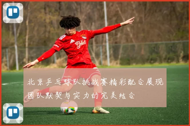 北京乒乓球队挑战赛精彩配合展现团队默契与实力的完美结合