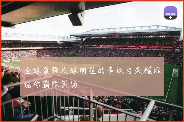 全球最强足球明星的争议与荣耀谁能称霸绿茵场