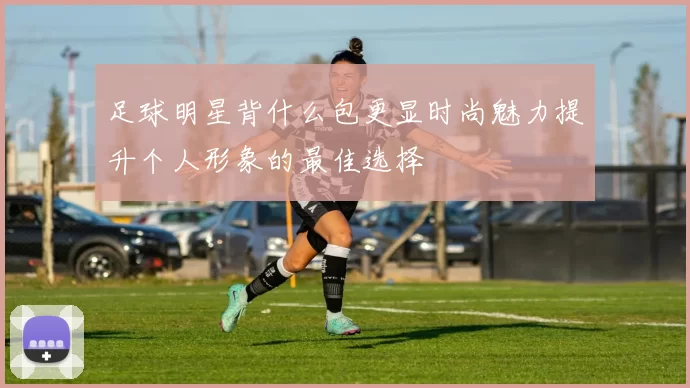 足球明星背什么包更显时尚魅力提升个人形象的最佳选择