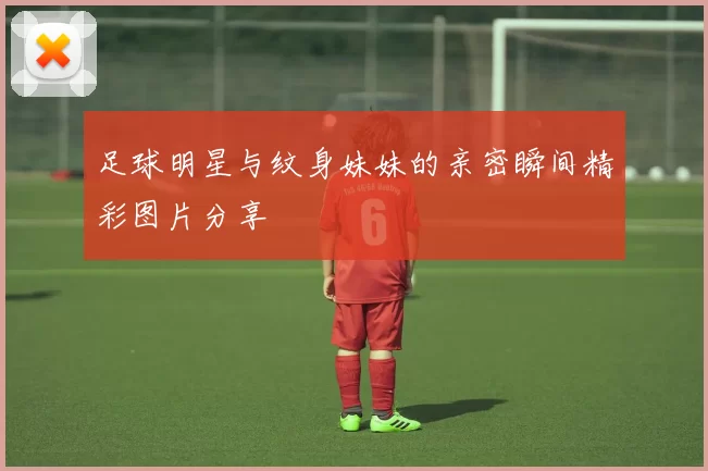 足球明星与纹身妹妹的亲密瞬间精彩图片分享