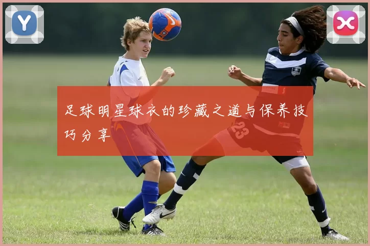 足球明星球衣的珍藏之道与保养技巧分享