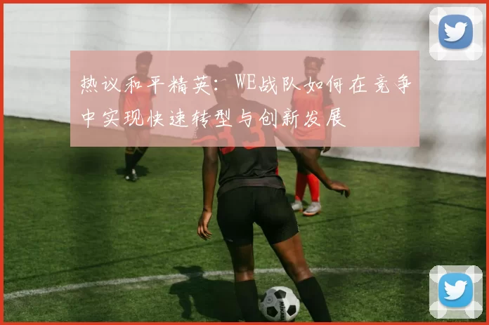 热议和平精英：WE战队如何在竞争中实现快速转型与创新发展