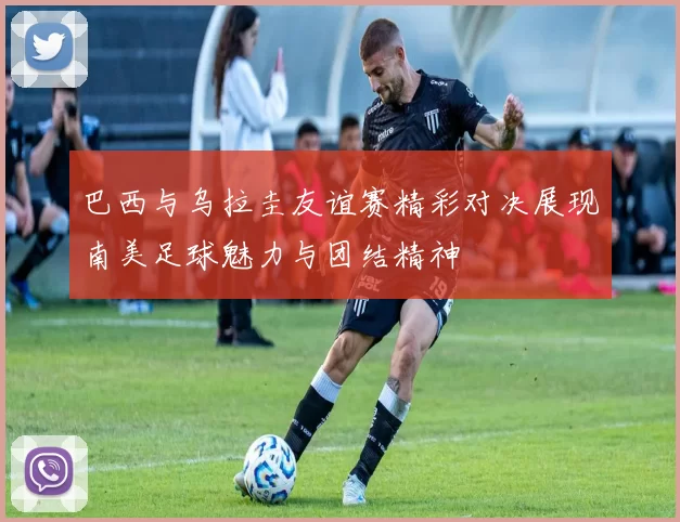 巴西与乌拉圭友谊赛精彩对决展现南美足球魅力与团结精神