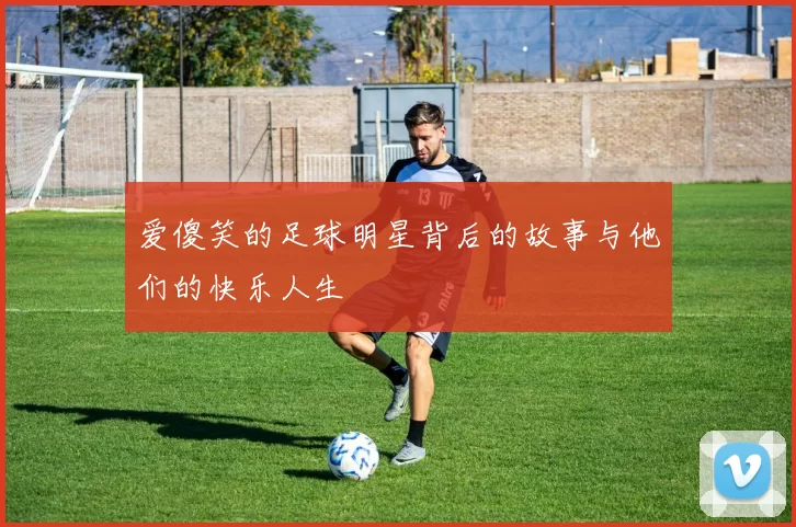 爱傻笑的足球明星背后的故事与他们的快乐人生