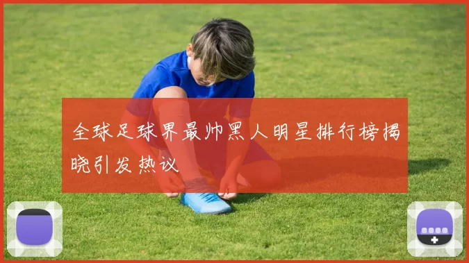 全球足球界最帅黑人明星排行榜揭晓引发热议