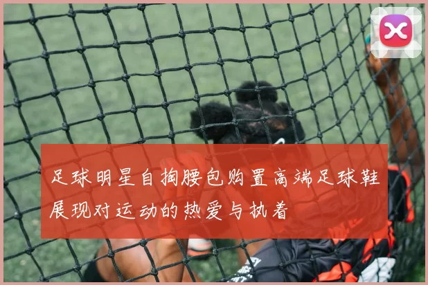 足球明星自掏腰包购置高端足球鞋展现对运动的热爱与执着